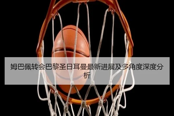 姆巴佩转会巴黎圣日耳曼最新进展及多角度深度分析