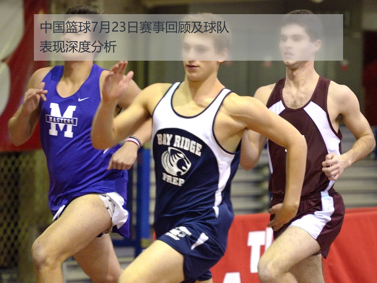 中国篮球7月23日赛事回顾及球队表现深度分析